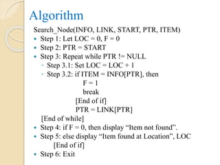 Algorithm
Search_Node(INFO, LINK, START, PTR, ITEM)
 Step 1: Let LOC = 0, F = 0
 Step 2: PTR = START
 Step 3: Repeat while PTR != NULL
◦ Step 3.1: Set LOC = LOC + 1
◦ Step 3.2: if ITEM = INFO[PTR], then
F = 1
break
[End of if]
PTR = LINK[PTR]
[End of while]
 Step 4: if F = 0, then display “Item not found”.
 Step 5: else display “Item found at Location”, LOC
[End of if]
 Step 6: Exit
 