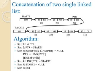 Concatenation of two single linked
list:
50 200
100
20 300 30 111
200 300
100
START1
55 222
111
45 333 25 444 15 X
222 333 444
111
START2
PTR
 Step 1: Let PTR
 Step 2: PTR = START1
 Step 3: Repeat while LINK[PTR] != NULL
PTR = LINK[PTR]
[End of while]
 Step 4: LINK[PTR] = START2
 Step 5: START2 = NULL
 Step 6: Exit
Algorithm:
 