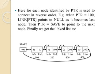  Here for each node identified by PTR is used to
connect in reverse order. E.g. when PTR = 100,
LINK[PTR] points to NULL as it becomes last
node. Then PTR = SAVE to point to the next
node. Finally we get the linked list as:
400 55 X
100
START
45 100 25 200 15 300
200 300 400
Info Link Info Link Info Link Info Link
 
