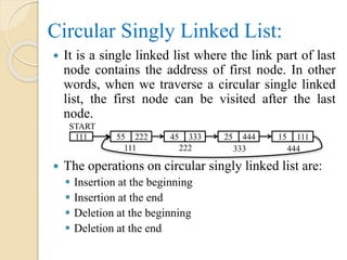 Circular Singly Linked List:
 It is a single linked list where the link part of last
node contains the address of first node. In other
words, when we traverse a circular single linked
list, the first node can be visited after the last
node.
 The operations on circular singly linked list are:
 Insertion at the beginning
 Insertion at the end
 Deletion at the beginning
 Deletion at the end
111 55 222
111
START
45 333 25 444 15 111
222 333 444
 
