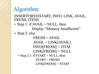 Algorithm:
INSERTFIRST(START, INFO, LINK, AVAIL,
FRESH, ITEM)
 Step 1: if AVAIL = NULL, then
Display “Memory Insufficient”
 Step 2: else
FRESH = AVAIL
AVAIL = LINK[AVAIL]
INFO[FRESH] = ITEM
LINK[FRESH] = NULL
 Step 2.1: if START = NULL, then
START = FRESH
LINK[FRESH] = START
 
