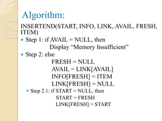 Algorithm:
INSERTEND(START, INFO, LINK, AVAIL, FRESH,
ITEM)
 Step 1: if AVAIL = NULL, then
Display “Memory Insufficient”
 Step 2: else
FRESH = NULL
AVAIL = LINK[AVAIL]
INFO[FRESH] = ITEM
LINK[FRESH] = NULL
 Step 2.1: if START = NULL, then
START = FRESH
LINK[FRESH] = START
 