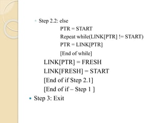 ◦ Step 2.2: else
PTR = START
Repeat while(LINK[PTR] != START)
PTR = LINK[PTR]
[End of while]
LINK[PTR] = FRESH
LINK[FRESH] = START
[End of if Step 2.1]
[End of if – Step 1 ]
 Step 3: Exit
 