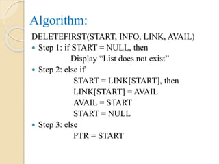 Algorithm:
DELETEFIRST(START, INFO, LINK, AVAIL)
 Step 1: if START = NULL, then
Display “List does not exist”
 Step 2: else if
START = LINK[START], then
LINK[START] = AVAIL
AVAIL = START
START = NULL
 Step 3: else
PTR = START
 