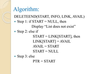 Algorithm:
DELETEEND(START, INFO, LINK, AVAIL)
 Step 1: if START = NULL, then
Display “List does not exist”
 Step 2: else if
START = LINK[START], then
LINK[START] = AVAIL
AVAIL = START
START = NULL
 Step 3: else
PTR = START
 