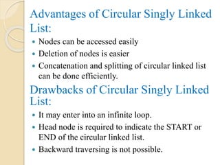 Advantages of Circular Singly Linked
List:
 Nodes can be accessed easily
 Deletion of nodes is easier
 Concatenation and splitting of circular linked list
can be done efficiently.
Drawbacks of Circular Singly Linked
List:
 It may enter into an infinite loop.
 Head node is required to indicate the START or
END of the circular linked list.
 Backward traversing is not possible.
 