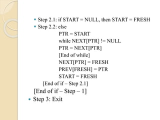  Step 2.1: if START = NULL, then START = FRESH
 Step 2.2: else
PTR = START
while NEXT[PTR] != NULL
PTR = NEXT[PTR]
[End of while]
NEXT[PTR] = FRESH
PREV[FRESH] = PTR
START = FRESH
[End of if – Step 2.1]
[End of if – Step – 1]
 Step 3: Exit
 