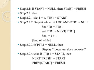  Step 2.1: if START = NULL, then START = FRESH
 Step 2.2: else
 Step 2.2.1: Set I = 1, PTR1 = START
 Step 2.2.2: Repeat while I < LOC AND PTR1 = NULL
Set PTR = PTR1
Set PTR1 = NEXT[PTR1]
Set I = I + 1
[End of while]
 Step 2.2.3: if PTR1 = NULL, then
Display “ Location does not exist”.
 Step 2.2.4: else if PTR 1 = START, then
NEXT[FRESH] = START
PREV[START] = FRESH
 