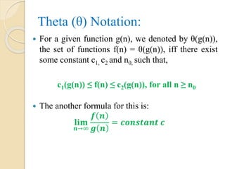 Theta (θ) Notation:
 For a given function g(n), we denoted by θ(g(n)),
the set of functions f(n) = θ(g(n)), iff there exist
some constant c1, c2 and n0, such that,
c1(g(n)) ≤ f(n) ≤ c2(g(n)), for all n ≥ n0
 The another formula for this is:
𝐥𝐢𝐦
𝒏→∞
𝒇 𝒏
𝒈 𝒏
= 𝒄𝒐𝒏𝒔𝒕𝒂𝒏𝒕 𝒄
 