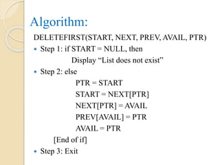 Algorithm:
DELETEFIRST(START, NEXT, PREV, AVAIL, PTR)
 Step 1: if START = NULL, then
Display “List does not exist”
 Step 2: else
PTR = START
START = NEXT[PTR]
NEXT[PTR] = AVAIL
PREV[AVAIL] = PTR
AVAIL = PTR
[End of if]
 Step 3: Exit
 