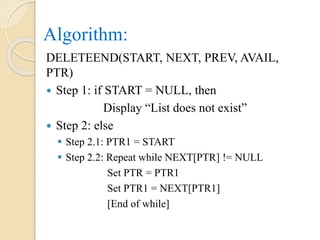 Algorithm:
DELETEEND(START, NEXT, PREV, AVAIL,
PTR)
 Step 1: if START = NULL, then
Display “List does not exist”
 Step 2: else
 Step 2.1: PTR1 = START
 Step 2.2: Repeat while NEXT[PTR] != NULL
Set PTR = PTR1
Set PTR1 = NEXT[PTR1]
[End of while]
 