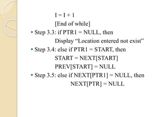 I = I + 1
[End of while]
 Step 3.3: if PTR1 = NULL, then
Display “Location entered not exist”
 Step 3.4: else if PTR1 = START, then
START = NEXT[START]
PREV[START] = NULL
 Step 3.5: else if NEXT[PTR1] = NULL, then
NEXT[PTR] = NULL
 