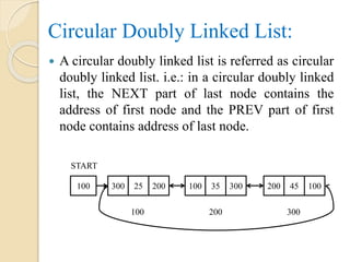 Circular Doubly Linked List:
 A circular doubly linked list is referred as circular
doubly linked list. i.e.: in a circular doubly linked
list, the NEXT part of last node contains the
address of first node and the PREV part of first
node contains address of last node.
START
100 300 25 200 200 45 100100 35 300
100 200 300
 