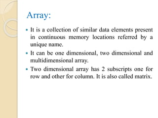 Array:
 It is a collection of similar data elements present
in continuous memory locations referred by a
unique name.
 It can be one dimensional, two dimensional and
multidimensional array.
 Two dimensional array has 2 subscripts one for
row and other for column. It is also called matrix.
 