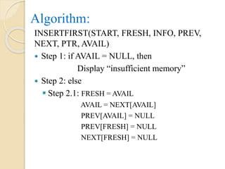 Algorithm:
INSERTFIRST(START, FRESH, INFO, PREV,
NEXT, PTR, AVAIL)
 Step 1: if AVAIL = NULL, then
Display “insufficient memory”
 Step 2: else
 Step 2.1: FRESH = AVAIL
AVAIL = NEXT[AVAIL]
PREV[AVAIL] = NULL
PREV[FRESH] = NULL
NEXT[FRESH] = NULL
 
