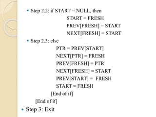  Step 2.2: if START = NULL, then
START = FRESH
PREV[FRESH] = START
NEXT[FRESH] = START
 Step 2.3: else
PTR = PREV[START]
NEXT[PTR] = FRESH
PREV[FRESH] = PTR
NEXT[FRESH] = START
PREV[START] = FRESH
START = FRESH
[End of if]
[End of if]
 Step 3: Exit
 