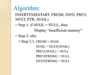 Algorithm:
INSERTEND(START, FRESH, INFO, PREV,
NEXT, PTR, AVAIL)
 Step 1: if AVAIL = NULL, then
Display “insufficient memory”
 Step 2: else
 Step 2.1: FRESH = AVAIL
AVAIL = NEXT[AVAIL]
PREV[AVAIL] = NULL
PREV[FRESH] = NULL
NEXT[FRESH] = NULL
 