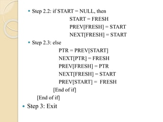  Step 2.2: if START = NULL, then
START = FRESH
PREV[FRESH] = START
NEXT[FRESH] = START
 Step 2.3: else
PTR = PREV[START]
NEXT[PTR] = FRESH
PREV[FRESH] = PTR
NEXT[FRESH] = START
PREV[START] = FRESH
[End of if]
[End of if]
 Step 3: Exit
 