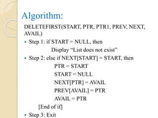 Algorithm:
DELETEFIRST(START, PTR, PTR1, PREV, NEXT,
AVAIL)
 Step 1: if START = NULL, then
Display “List does not exist”
 Step 2: else if NEXT[START] = START, then
PTR = START
START = NULL
NEXT[PTR] = AVAIL
PREV[AVAIL] = PTR
AVAIL = PTR
[End of if]
 Step 3: Exit
 