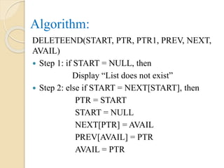 Algorithm:
DELETEEND(START, PTR, PTR1, PREV, NEXT,
AVAIL)
 Step 1: if START = NULL, then
Display “List does not exist”
 Step 2: else if START = NEXT[START], then
PTR = START
START = NULL
NEXT[PTR] = AVAIL
PREV[AVAIL] = PTR
AVAIL = PTR
 