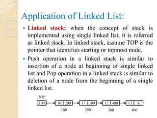 Application of Linked List:
 Linked stack: when the concept of stack is
implemented using single linked list, it is referred
as linked stack. In linked stack, assume TOP is the
pointer that identifies starting or topmost node.
 Push operation in a linked stack is similar to
insertion of a node at beginning of single linked
list and Pop operation in a linked stack is similar to
deletion of a node from the beginning of a single
linked list.
TOP
100 10 200 11 300 12 400 13 X
100 200 300 400
 
