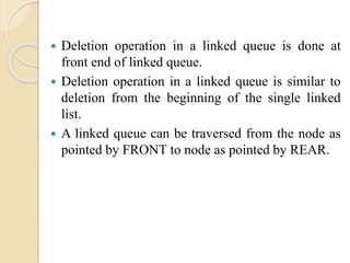  Deletion operation in a linked queue is done at
front end of linked queue.
 Deletion operation in a linked queue is similar to
deletion from the beginning of the single linked
list.
 A linked queue can be traversed from the node as
pointed by FRONT to node as pointed by REAR.
 