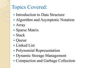 Topics Covered:
 Introduction to Data Structure
 Algorithm and Asymptotic Notation
 Array
 Sparse Matrix
 Stack
 Queue
 Linked List
 Polynomial Representation
 Dynamic Storage Management
 Compaction and Garbage Collection
 