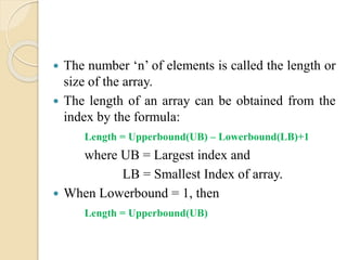  The number ‘n’ of elements is called the length or
size of the array.
 The length of an array can be obtained from the
index by the formula:
Length = Upperbound(UB) – Lowerbound(LB)+1
where UB = Largest index and
LB = Smallest Index of array.
 When Lowerbound = 1, then
Length = Upperbound(UB)
 