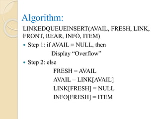 Algorithm:
LINKEDQUEUEINSERT(AVAIL, FRESH, LINK,
FRONT, REAR, INFO, ITEM)
 Step 1: if AVAIL = NULL, then
Display “Overflow”
 Step 2: else
FRESH = AVAIL
AVAIL = LINK[AVAIL]
LINK[FRESH] = NULL
INFO[FRESH] = ITEM
 