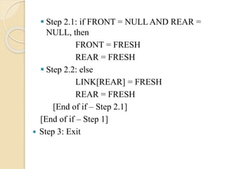  Step 2.1: if FRONT = NULL AND REAR =
NULL, then
FRONT = FRESH
REAR = FRESH
 Step 2.2: else
LINK[REAR] = FRESH
REAR = FRESH
[End of if – Step 2.1]
[End of if – Step 1]
 Step 3: Exit
 