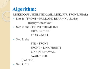 Algorithm:
LINKEDQUEUEDELETE(AVAIL, LINK, PTR, FRONT, REAR)
 Step 1: if FRONT = NULL AND REAR = NULL, then
Display “Underflow”
 Step 2: else if FRONT = REAR, then
FRESH = NULL
REAR = NULL
 Step 3: else
PTR = FRONT
FRONT = LINK[FRONT]
LINK[PTR] = AVAIL
AVAIL = PTR
[End of if]
 Step 4: Exit
 
