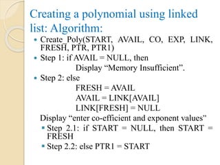 Creating a polynomial using linked
list: Algorithm:
 Create_Poly(START, AVAIL, CO, EXP, LINK,
FRESH, PTR, PTR1)
 Step 1: if AVAIL = NULL, then
Display “Memory Insufficient”.
 Step 2: else
FRESH = AVAIL
AVAIL = LINK[AVAIL]
LINK[FRESH] = NULL
Display “enter co-efficient and exponent values”
 Step 2.1: if START = NULL, then START =
FRESH
 Step 2.2: else PTR1 = START
 