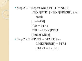 Step 2.2.1: Repeat while PTR1! = NULL
if EXP[PTR1] < EXP[FRESH], then
break
[End of if]
PTR = PTR1
PTR1 = LINK[PTR1]
[End of while]
 Step 2.2.2: if PTR1 = START, then
LINK[FRESH] = PTR1
START = FRESH
 