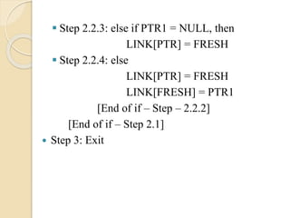  Step 2.2.3: else if PTR1 = NULL, then
LINK[PTR] = FRESH
 Step 2.2.4: else
LINK[PTR] = FRESH
LINK[FRESH] = PTR1
[End of if – Step – 2.2.2]
[End of if – Step 2.1]
 Step 3: Exit
 
