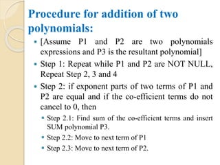 Procedure for addition of two
polynomials:
 [Assume P1 and P2 are two polynomials
expressions and P3 is the resultant polynomial]
 Step 1: Repeat while P1 and P2 are NOT NULL,
Repeat Step 2, 3 and 4
 Step 2: if exponent parts of two terms of P1 and
P2 are equal and if the co-efficient terms do not
cancel to 0, then
 Step 2.1: Find sum of the co-efficient terms and insert
SUM polynomial P3.
 Step 2.2: Move to next term of P1
 Step 2.3: Move to next term of P2.
 