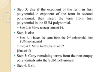  Step 3: else if the exponent of the term in first
polynomial > exponent of the term in second
polynomial, then insert the term from first
polynomial in the SUM polynomial.
 Step 3.1: Move to next term of P1.
 Step 4: else
 Step 4.1: Insert the term from the 2nd polynomial into
SUM polynomial
 Step 4.2: Move to Next term of P2.
[End of if]
 Step 5: Copy remaining terms from the non-empty
polynomials into the SUM polynomial
 Step 6: Exit.
 