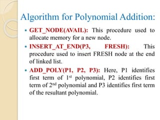 Algorithm for Polynomial Addition:
 GET_NODE(AVAIL): This procedure used to
allocate memory for a new node.
 INSERT_AT_END(P3, FRESH): This
procedure used to insert FRESH node at the end
of linked list.
 ADD_POLY(P1, P2, P3): Here, P1 identifies
first term of 1st polynomial, P2 identifies first
term of 2nd polynomial and P3 identifies first term
of the resultant polynomial.
 