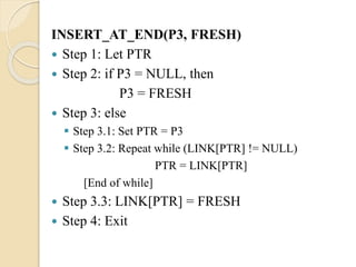 INSERT_AT_END(P3, FRESH)
 Step 1: Let PTR
 Step 2: if P3 = NULL, then
P3 = FRESH
 Step 3: else
 Step 3.1: Set PTR = P3
 Step 3.2: Repeat while (LINK[PTR] != NULL)
PTR = LINK[PTR]
[End of while]
 Step 3.3: LINK[PTR] = FRESH
 Step 4: Exit
 