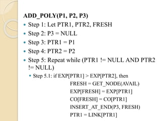 ADD_POLY(P1, P2, P3)
 Step 1: Let PTR1, PTR2, FRESH
 Step 2: P3 = NULL
 Step 3: PTR1 = P1
 Step 4: PTR2 = P2
 Step 5: Repeat while (PTR1 != NULL AND PTR2
!= NULL)
 Step 5.1: if EXP[PTR1] > EXP[PTR2], then
FRESH = GET_NODE(AVAIL)
EXP[FRESH] = EXP[PTR1]
CO[FRESH] = CO[PTR1]
INSERT_AT_END(P3, FRESH)
PTR1 = LINK[PTR1]
 