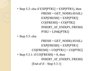  Step 5.2: else if EXP[PTR2] > EXP[PTR1], then
FRESH = GET_NODE(AVAIL)
EXP[FRESH] = EXP[PTR2]
CO[FRESH] = CO[PTR2]
INSERT_AT_END(P3, FRESH)
PTR2 = LINK[PTR2]
 Step 5.3: else
FRESH = GET_NODE(AVAIL)
EXP[FRESH] = EXP[PTR1]
CO[FRESH] = CO[PTR1] + CO[PTR2]
 Step 5.3.1: if CO[FRESH] = 0, then
INSERT_AT_END(P3, FRESH)
[End of if – Step 5.3.1]
 