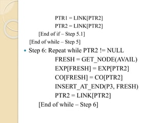 PTR1 = LINK[PTR2]
PTR2 = LINK[PTR2]
[End of if – Step 5.1]
[End of while – Step 5]
 Step 6: Repeat while PTR2 != NULL
FRESH = GET_NODE(AVAIL)
EXP[FRESH] = EXP[PTR2]
CO[FRESH] = CO[PTR2]
INSERT_AT_END(P3, FRESH)
PTR2 = LINK[PTR2]
[End of while – Step 6]
 