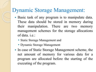 Dynamic Storage Management:
 Basic task of any program is to manipulate data.
These data should be stored in memory during
their manipulation. There are two memory
management schemes for the storage allocations
of data. i.e.:
 Static Storage Management and
 Dynamic Storage Management
 In case of Static Storage Management scheme, the
net amount of memory for various data for a
program are allocated before the starting of the
executing of the program.
 