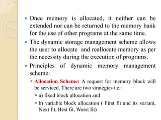  Once memory is allocated, it neither can be
extended nor can be returned to the memory bank
for the use of other programs at the same time.
 The dynamic storage management scheme allows
the user to allocate and reallocate memory as per
the necessity during the execution of programs.
 Principles of dynamic memory management
scheme:
 Allocation Scheme: A request for memory block will
be serviced. There are two strategies i.e.:
 a) fixed block allocation and
 b) variable block allocation ( First fit and its variant,
Next fit, Best fit, Worst fit)
 