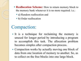  Reallocation Scheme: How to return memory block to
the memory bank whenever it is no more required. i.e.:
 a) Random reallocation and
 b) Order reallocation
Compaction:
 It is a technique for reclaiming the memory is
unused for longer period by introducing a program
to accomplish this task. The allocation problem
becomes simples after compaction process.
 Compaction works by actually moving one block of
data from one location of memory to another. So, as
to collect on the free blocks into one large block.
 