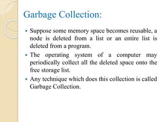 Garbage Collection:
 Suppose some memory space becomes reusable, a
node is deleted from a list or an entire list is
deleted from a program.
 The operating system of a computer may
periodically collect all the deleted space onto the
free storage list.
 Any technique which does this collection is called
Garbage Collection.
 