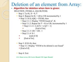 Deletion of an element from Array:
 Algorithm for deletion when item is given:
DELETION_ITEM(LA, LB,UB,ITEM)
 Step 1: Let K, S = 0, T
 Step 2: Repeat for K = LB to UB incremented by 1
 Step 2.1:If (LA[K] = ITEM), then
 Step 2.1.1: Display “ITEM found at”, K
 Step 2.1.2: Repeat for T = K to UB, incremented by 1
 Step 2.1.2.1: LA[T] = LA[T + 1]
 [End of for]
 Step 2.1.3: UB = UB - 1
 Step 2.1.4: S-1
 [end of if]
 [End of for]
 Step 3: If (S=0), then
 Step 3.1: Display “ITEM to be deleted is not found”
 [End of if]
 Step 4: Exit
(LA: linear array, LB: Lower Bound, UB: Upper Bound)
 