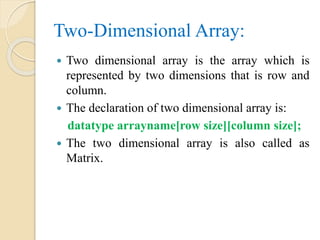 Two-Dimensional Array:
 Two dimensional array is the array which is
represented by two dimensions that is row and
column.
 The declaration of two dimensional array is:
datatype arrayname[row size][column size];
 The two dimensional array is also called as
Matrix.
 