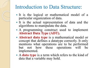 Introduction to Data Structure:
 It is the logical or mathematical model of a
particular organization of data.
 It is the actual representation of data and the
algorithms to manipulate the data.
 A programming construct used to implement
Abstract Data Type (ADT).
 Abstract data type is a mathematical model or
concept that defines a datatype correctly. It only
mentions what operations are to be performed
but not how these operations will be
implemented.
 A data type is a term which refers to the kind of
data that a variable may hold.
 