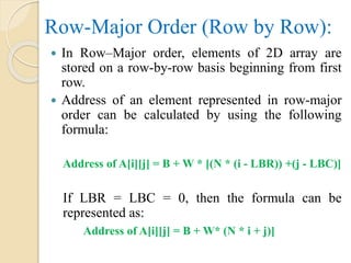 Row-Major Order (Row by Row):
 In Row–Major order, elements of 2D array are
stored on a row-by-row basis beginning from first
row.
 Address of an element represented in row-major
order can be calculated by using the following
formula:
Address of A[i][j] = B + W * [(N * (i - LBR)) +(j - LBC)]
If LBR = LBC = 0, then the formula can be
represented as:
Address of A[i][j] = B + W* (N * i + j)]
 