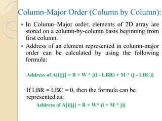 Column-Major Order (Column by Column):
 In Column–Major order, elements of 2D array are
stored on a column-by-column basis beginning from
first column.
 Address of an element represented in column-major
order can be calculated by using the following
formula:
Address of A[i][j] = B + W * [(i - LBR) + M * (j - LBC)]
If LBR = LBC = 0, then the formula can be
represented as:
Address of A[i][j] = B + W* (i + M * j)]
 